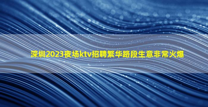 深圳2023夜场ktv招聘繁华路段生意非常火爆